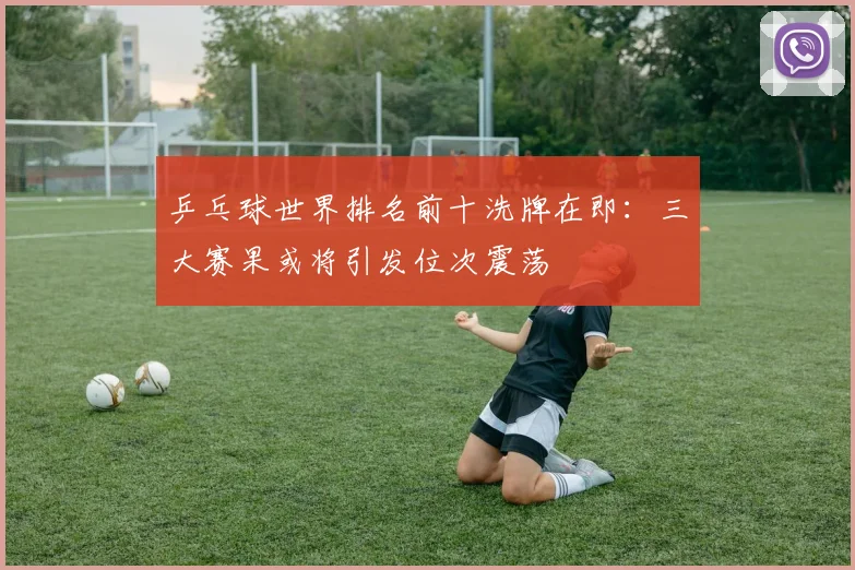 乒乓球世界排名前十洗牌在即：三大赛果或将引发位次震荡