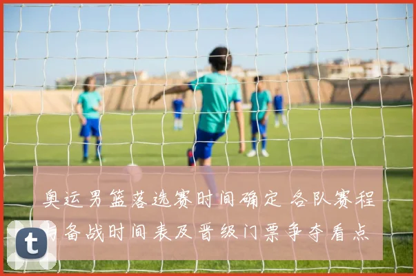 奥运男篮落选赛时间确定 各队赛程与备战时间表及晋级门票争夺看点