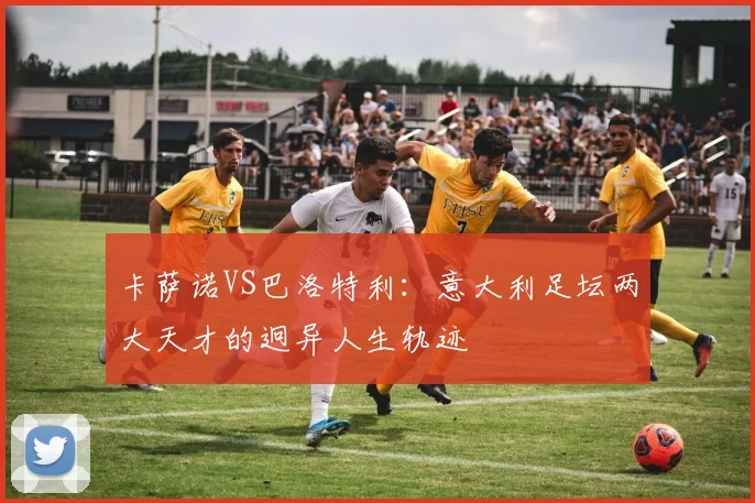 卡萨诺VS巴洛特利：意大利足坛两大天才的迥异人生轨迹