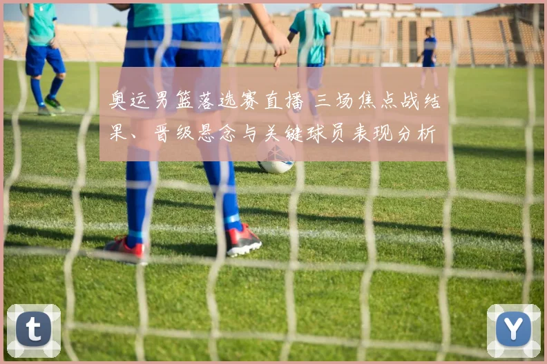 奥运男篮落选赛直播 三场焦点战结果、晋级悬念与关键球员表现分析