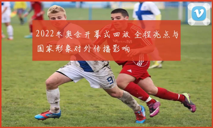 2022冬奥会开幕式回放 全程亮点与国家形象对外传播影响