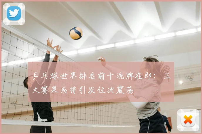 乒乓球世界排名前十洗牌在即:三大赛果或将引发位次震荡