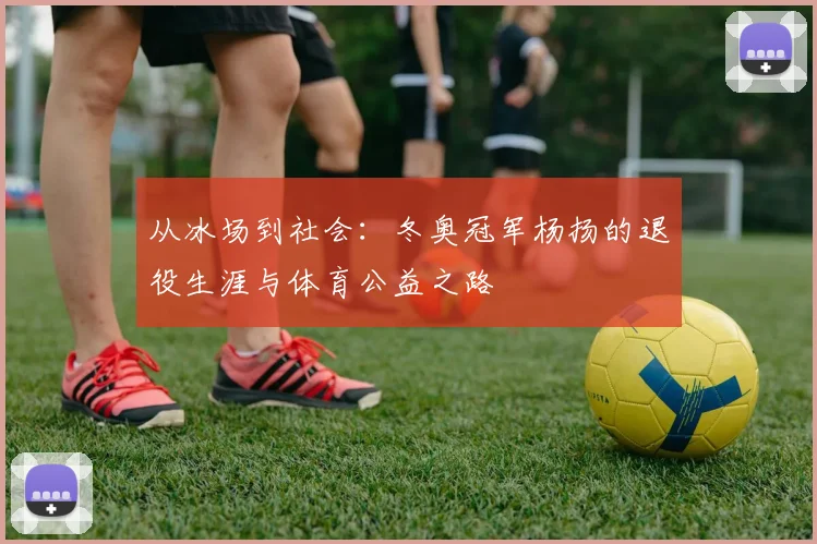 从冰场到社会：冬奥冠军杨扬的退役生涯与体育公益之路