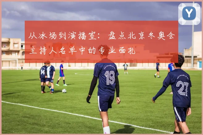从冰场到演播室：盘点北京冬奥会主持人名单中的专业面孔