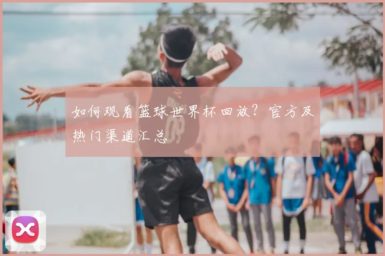如何观看篮球世界杯回放?官方及热门渠道汇总