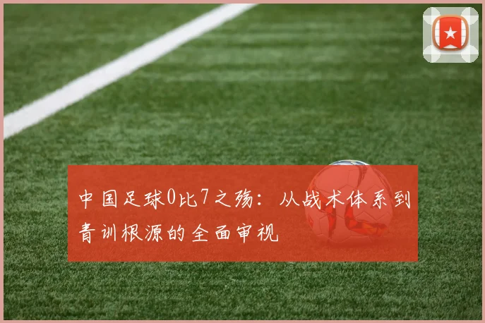 中国足球0比7之殇：从战术体系到青训根源的全面审视
