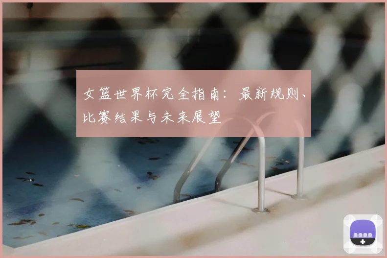 女篮世界杯完全指南：最新规则、比赛结果与未来展望