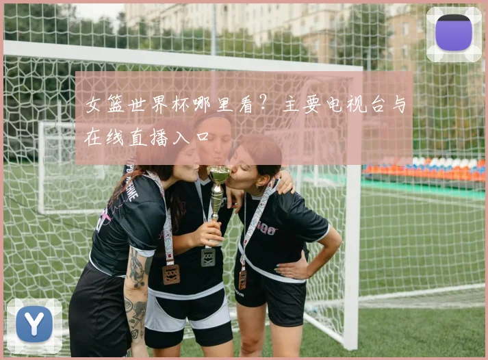 女篮世界杯哪里看？主要电视台与在线直播入口