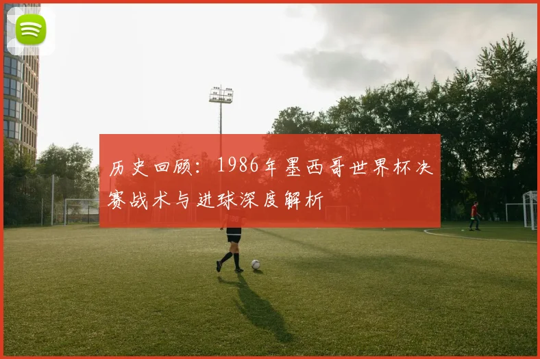 历史回顾：1986年墨西哥世界杯决赛战术与进球深度解析