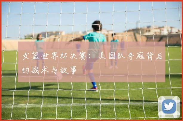 女篮世界杯决赛：美国队夺冠背后的战术与故事