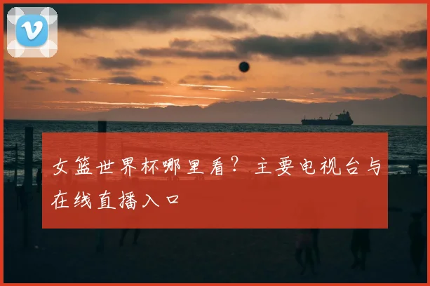 女篮世界杯哪里看？主要电视台与在线直播入口