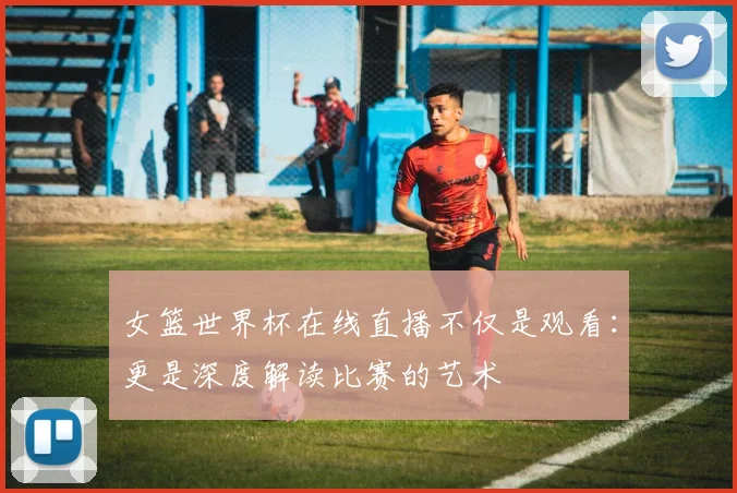 女篮世界杯在线直播不仅是观看：更是深度解读比赛的艺术