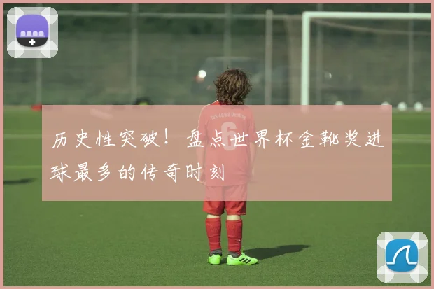 历史性突破！盘点世界杯金靴奖进球最多的传奇时刻