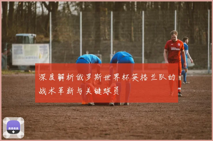 深度解析俄罗斯世界杯英格兰队的战术革新与关键球员
