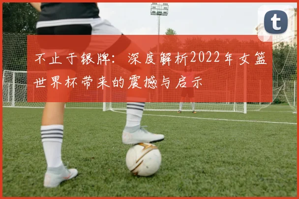 不止于银牌：深度解析2022年女篮世界杯带来的震撼与启示