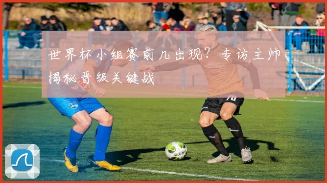 世界杯小组赛前几出现？专访主帅揭秘晋级关键战