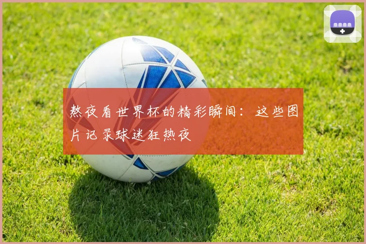 熬夜看世界杯的精彩瞬间：这些图片记录球迷狂热夜