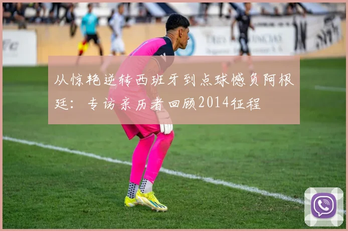 从惊艳逆转西班牙到点球憾负阿根廷：专访亲历者回顾2014征程